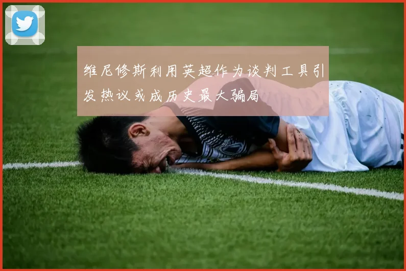 维尼修斯利用英超作为谈判工具引发热议或成历史最大骗局