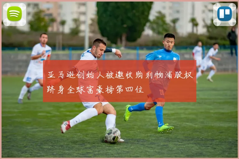 亚马逊创始人被邀收购利物浦股权跻身全球富豪榜第四位