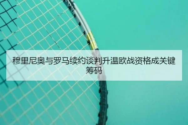 穆里尼奥与罗马续约谈判升温欧战资格成关键筹码